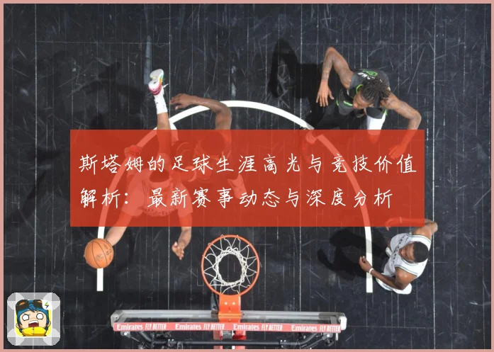 斯塔姆的足球生涯高光与竞技价值解析：最新赛事动态与深度分析