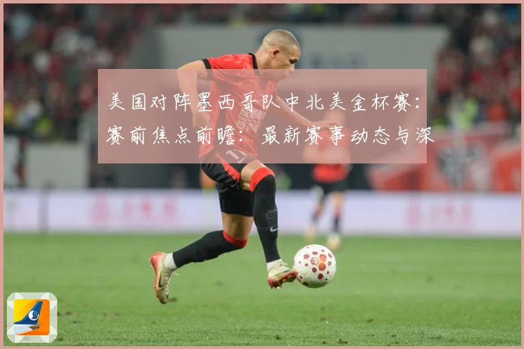 美国对阵墨西哥队中北美金杯赛：赛前焦点前瞻：最新赛事动态与深度分析