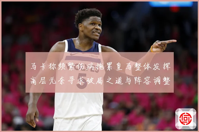 马卡称频繁伤病拖累皇马整体发挥高层无奈寻求破局之道与阵容调整战术观察：最新赛事动态与深度分析