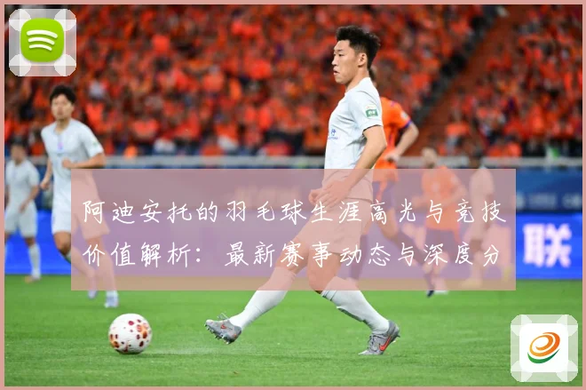 阿迪安托的羽毛球生涯高光与竞技价值解析：最新赛事动态与深度分析