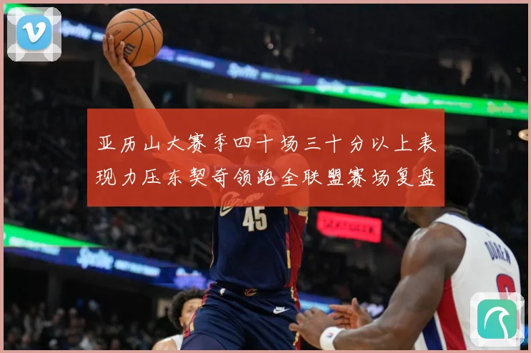 亚历山大赛季四十场三十分以上表现力压东契奇领跑全联盟赛场复盘：最新赛事动态与深度分析