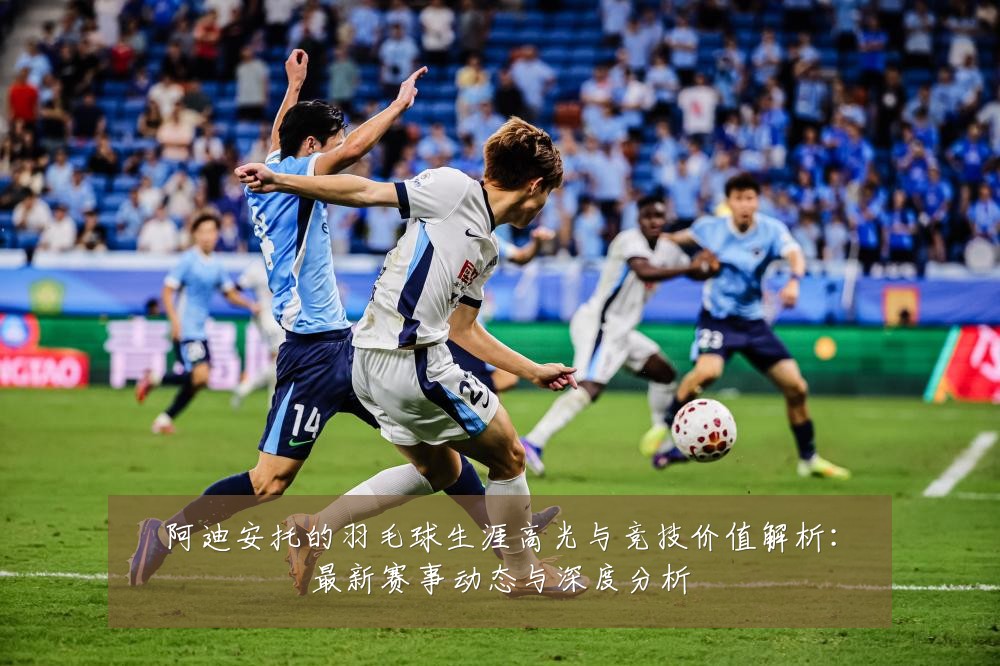 阿迪安托的羽毛球生涯高光与竞技价值解析：最新赛事动态与深度分析