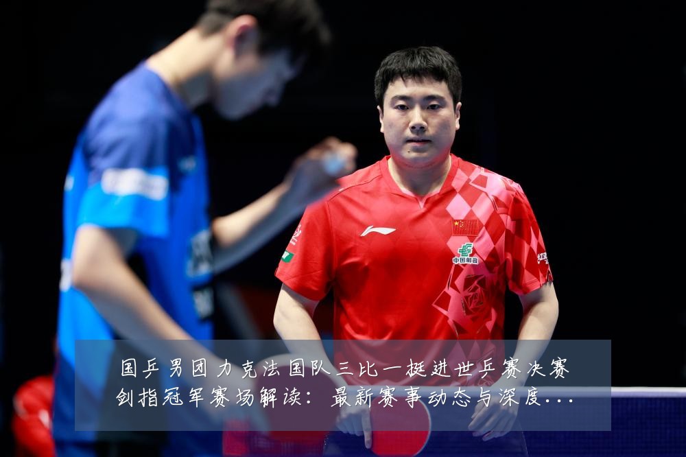 国乒男团力克法国队三比一挺进世乒赛决赛剑指冠军赛场解读:最新赛事动态与深度分析
