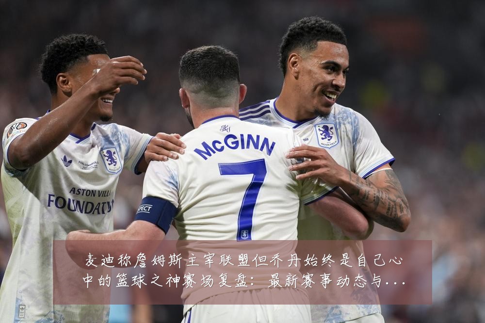 麦迪称詹姆斯主宰联盟但乔丹始终是自己心中的篮球之神赛场复盘:最新赛事动态与深度分析