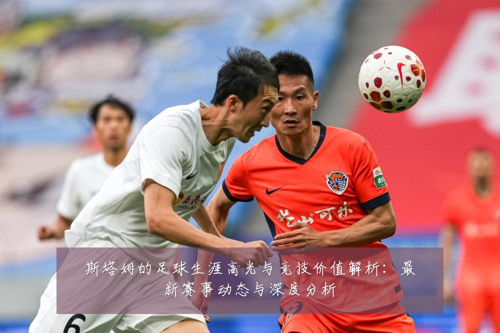 斯塔姆的足球生涯高光与竞技价值解析：最新赛事动态与深度分析