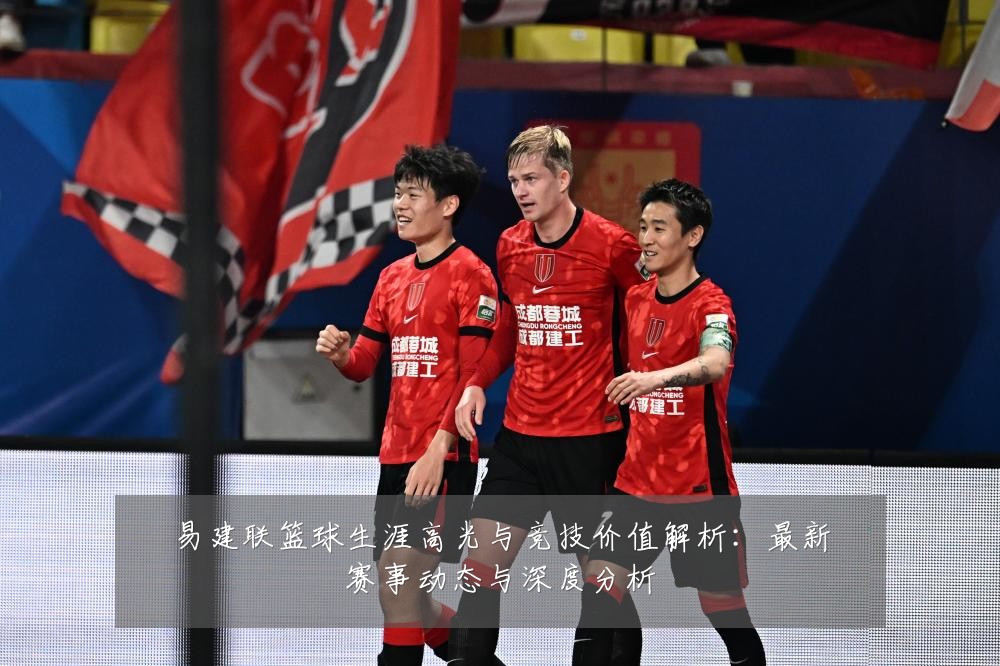 易建联篮球生涯高光与竞技价值解析：最新赛事动态与深度分析